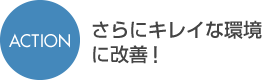 ACTIONさらにキレイな環境に改善
