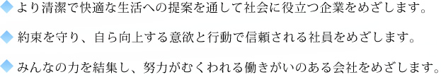 ・より清潔で快適な生活への提案を通して社会に役立つ企業をめざします。・約束を守り、自ら向上する意欲と行動で信頼される社員をめざします。・みんなの力を結集し、努力がむくわれる働きがいのある会社をめざします。