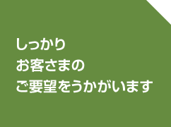 しっかりお客さまのご要望をうかがいます