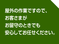 屋外の作業ですので、お客さまがお留守のときでも安心してお任せください。