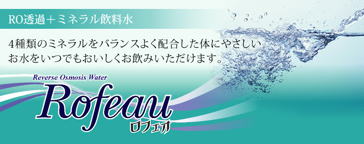 RO透過+ミネラル飲料水 4種類のミネラルをバランスよく配合した体にやさしいお水をいつでもおいしくお飲みいただけます。 Rofeauロフェオ