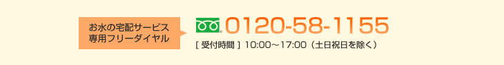 お水の宅配サービス専用フリーダイヤル 0120-58-1155［受付時間］10：00～17：00（土日祝日を除く）