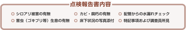 点検報告書内容 ◎シロアリ被害の有無　◎カビ・腐朽の有無　◎配管からの水漏れチェック　◎害虫（ゴキブリ等）生息の有無　◎床下状況の写真添付　◎特記事項および調査員所見