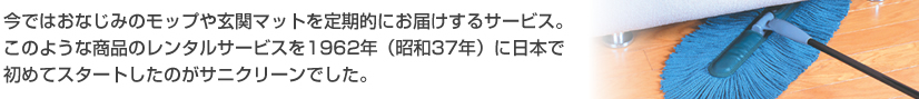今ではおなじみのモップや玄関マットを定期的にお届けするサービス。このような商品のレンタルサービスを1962年(昭和37年)に日本で初めてスタートしたのがサニクリーンでした。