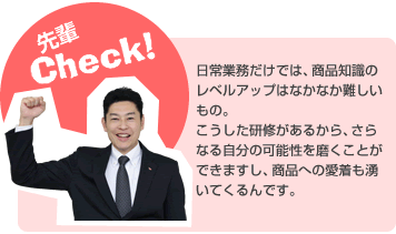 日常業務だけでは、商品知識のレベルアップはなかなか難しいもの。こうした研修があるから、さらなる自分の可能性を磨くことができますし、商品への愛着も湧いてくるんです。