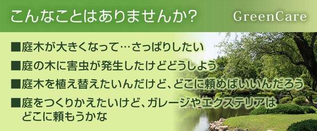 こんなことはありませんか?■庭木が大きくなって…さっぱりしたい■庭の木に害虫が発生したけどどうしよう■庭木を植え替えたいんだけど、どこに頼めばいいんだろう■庭をつくりかえたいけど、ガレージやエクステリアはどこに頼もうかな