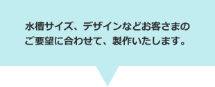 水槽サイズ、デザインなどお客さまのご要望に合わせて、製作いたします。